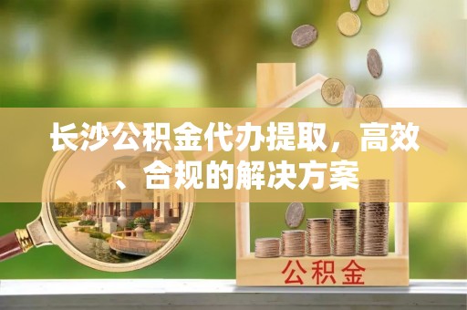 砀山长沙公积金代办提取，高效、合规的解决方案
