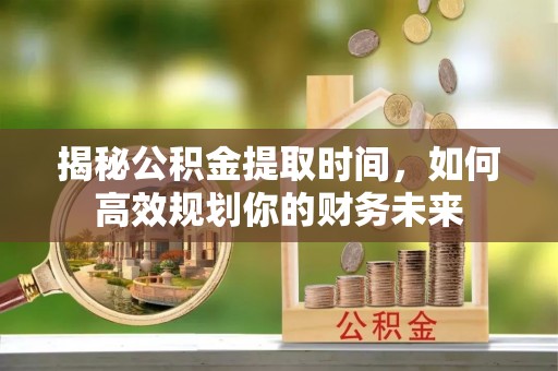 砀山揭秘公积金提取时间，如何高效规划你的财务未来
