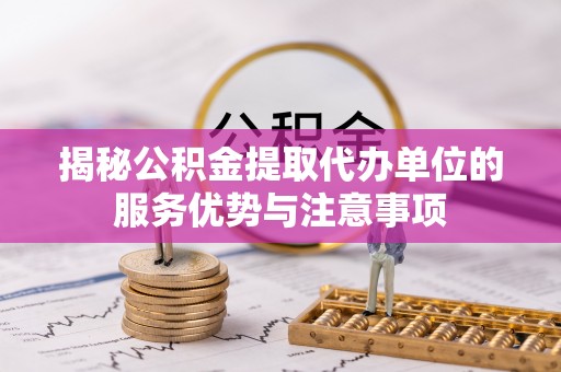 砀山揭秘公积金提取代办单位的服务优势与注意事项