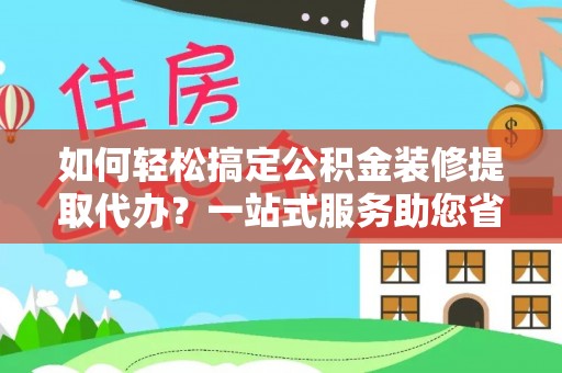 砀山如何轻松搞定公积金装修提取代办？一站式服务助您省时省心