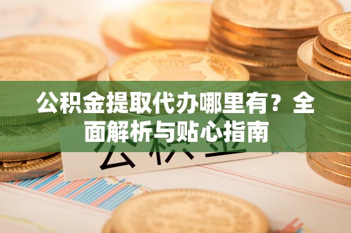 砀山公积金提取代办哪里有？全面解析与贴心指南