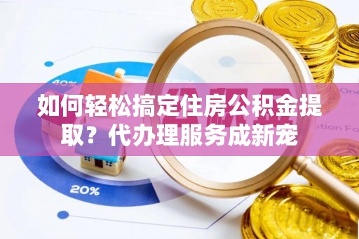 砀山如何轻松搞定住房公积金提取？代办理服务成新宠