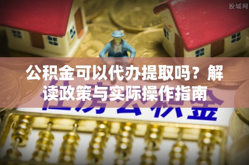砀山公积金可以代办提取吗？解读政策与实际操作指南