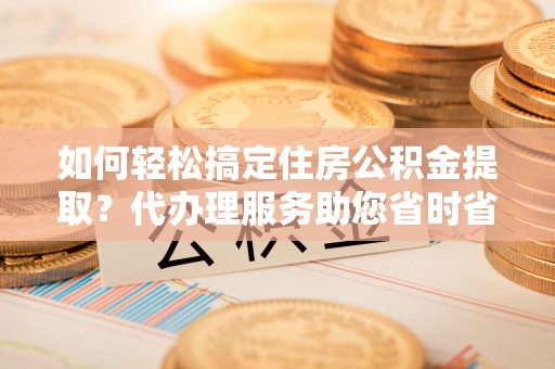 砀山如何轻松搞定住房公积金提取？代办理服务助您省时省力