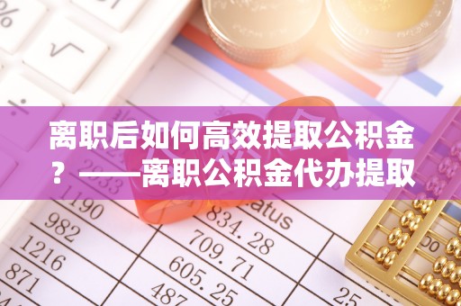砀山离职后如何高效提取公积金？——离职公积金代办提取全流程解析