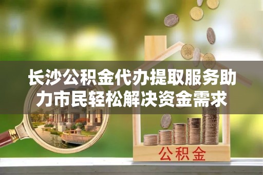 砀山长沙公积金代办提取服务助力市民轻松解决资金需求