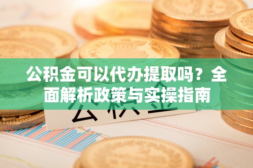 砀山公积金可以代办提取吗？全面解析政策与实操指南