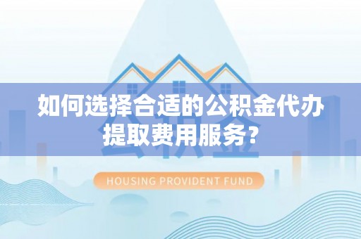 砀山如何选择合适的公积金代办提取费用服务？