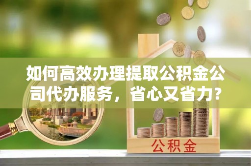 砀山如何高效办理提取公积金公司代办服务，省心又省力？