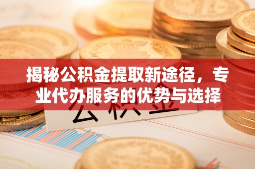 砀山揭秘公积金提取新途径，专业代办服务的优势与选择