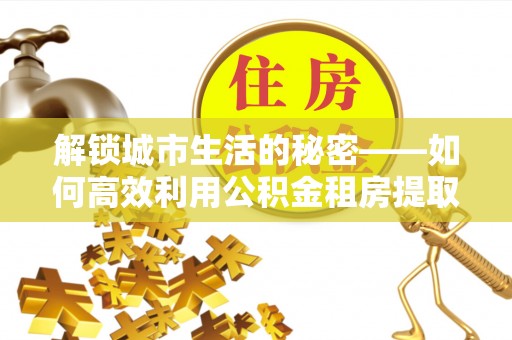 砀山解锁城市生活的秘密——如何高效利用公积金租房提取政策优化居住体验