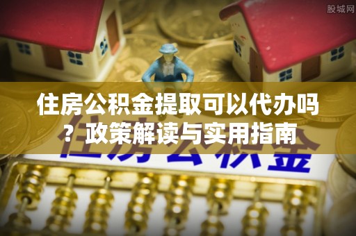 砀山住房公积金提取可以代办吗？政策解读与实用指南