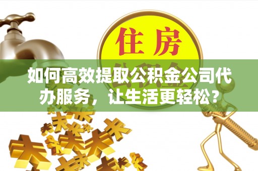 砀山如何高效提取公积金公司代办服务，让生活更轻松？