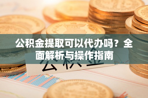 砀山公积金提取可以代办吗？全面解析与操作指南