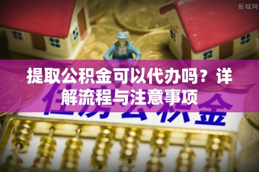 砀山提取公积金可以代办吗？详解流程与注意事项