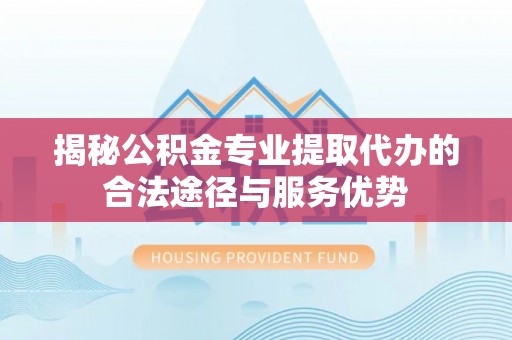 砀山揭秘公积金专业提取代办的合法途径与服务优势