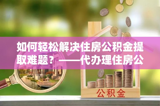 砀山如何轻松解决住房公积金提取难题？——代办理住房公积金提取服务解析