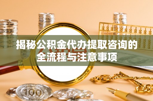 砀山揭秘公积金代办提取咨询的全流程与注意事项