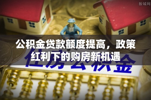 砀山公积金贷款额度提高，政策红利下的购房新机遇