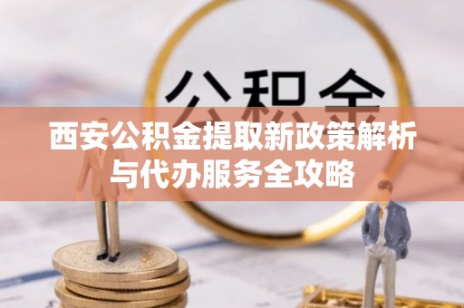 砀山西安公积金提取新政策解析与代办服务全攻略