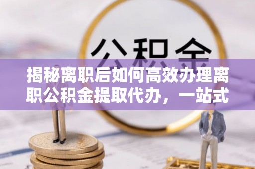 砀山揭秘离职后如何高效办理离职公积金提取代办，一站式服务全解析