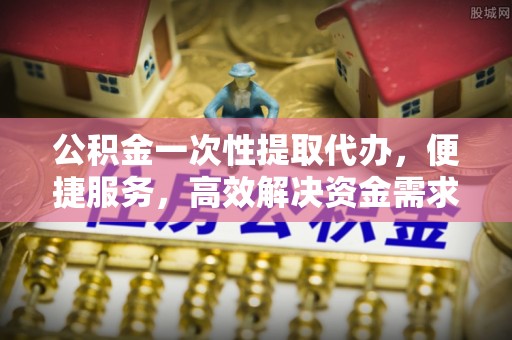 砀山公积金一次性提取代办，便捷服务，高效解决资金需求