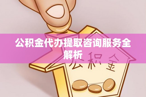 砀山公积金代办提取咨询服务全解析