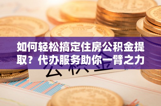 砀山如何轻松搞定住房公积金提取？代办服务助你一臂之力