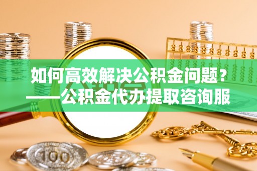 砀山如何高效解决公积金问题？——公积金代办提取咨询服务指南