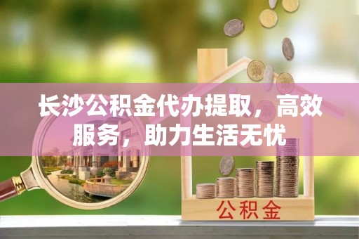 砀山长沙公积金代办提取，高效服务，助力生活无忧