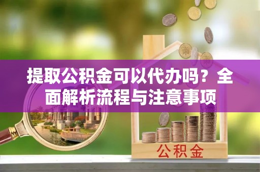 砀山提取公积金可以代办吗？全面解析流程与注意事项