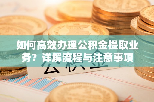 砀山如何高效办理公积金提取业务？详解流程与注意事项