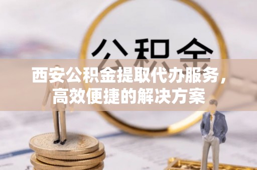 砀山西安公积金提取代办服务，高效便捷的解决方案