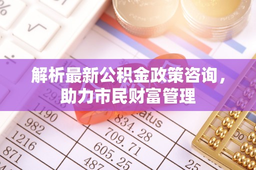 砀山解析最新公积金政策咨询，助力市民财富管理