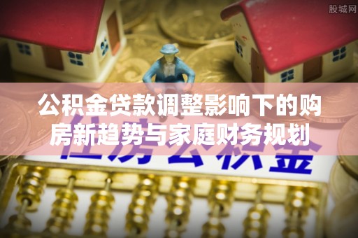 砀山公积金贷款调整影响下的购房新趋势与家庭财务规划
