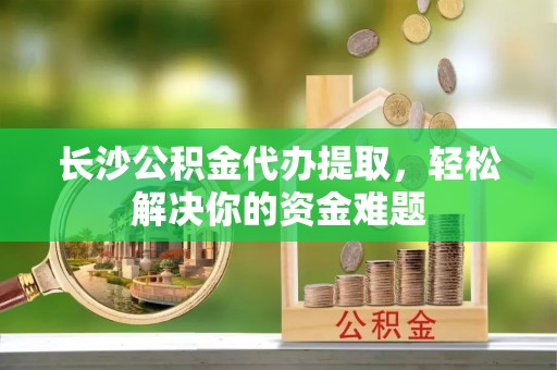 砀山长沙公积金代办提取，轻松解决你的资金难题