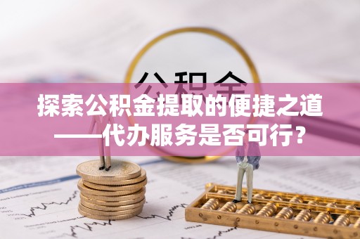 砀山探索公积金提取的便捷之道——代办服务是否可行？