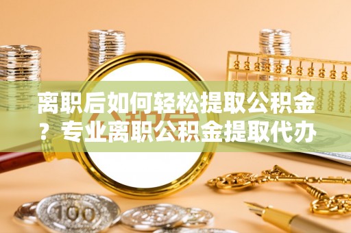 砀山离职后如何轻松提取公积金？专业离职公积金提取代办服务指南