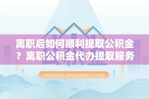 砀山离职后如何顺利提取公积金？离职公积金代办提取服务助力无忧办理