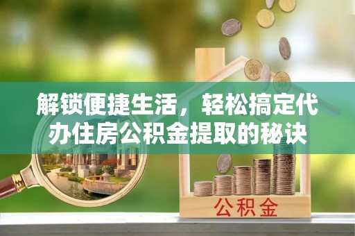 砀山解锁便捷生活，轻松搞定代办住房公积金提取的秘诀
