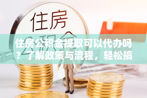 砀山住房公积金提取可以代办吗？了解政策与流程，轻松搞定公积金提取