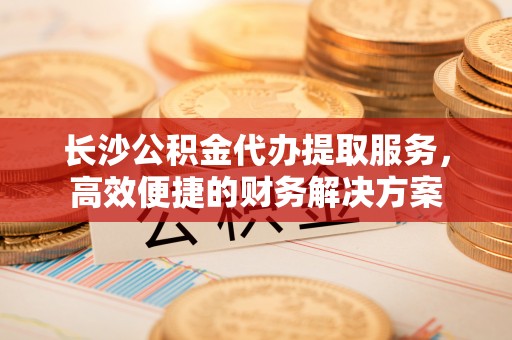 砀山长沙公积金代办提取服务，高效便捷的财务解决方案