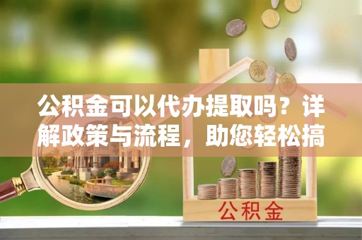 砀山公积金可以代办提取吗？详解政策与流程，助您轻松搞定！