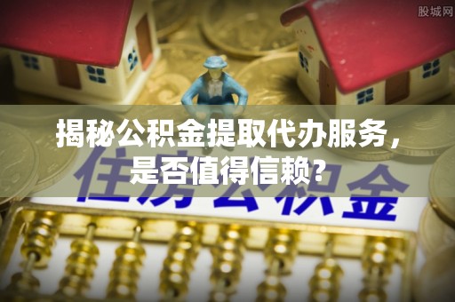 砀山揭秘公积金提取代办服务，是否值得信赖？