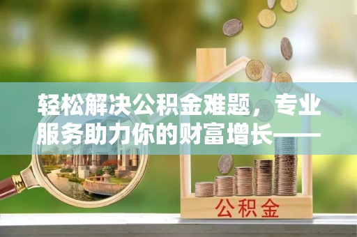 砀山轻松解决公积金难题，专业服务助力你的财富增长——代办公积金提取