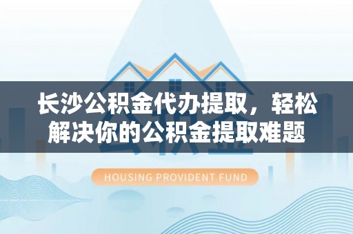 砀山长沙公积金代办提取，轻松解决你的公积金提取难题