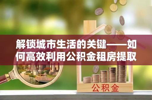 砀山解锁城市生活的关键——如何高效利用公积金租房提取实现居住自由