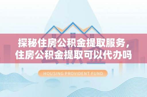 砀山探秘住房公积金提取服务，住房公积金提取可以代办吗的全方位解析