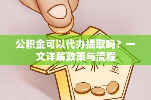 砀山公积金可以代办提取吗？一文详解政策与流程