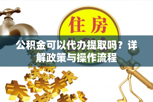 砀山公积金可以代办提取吗？详解政策与操作流程